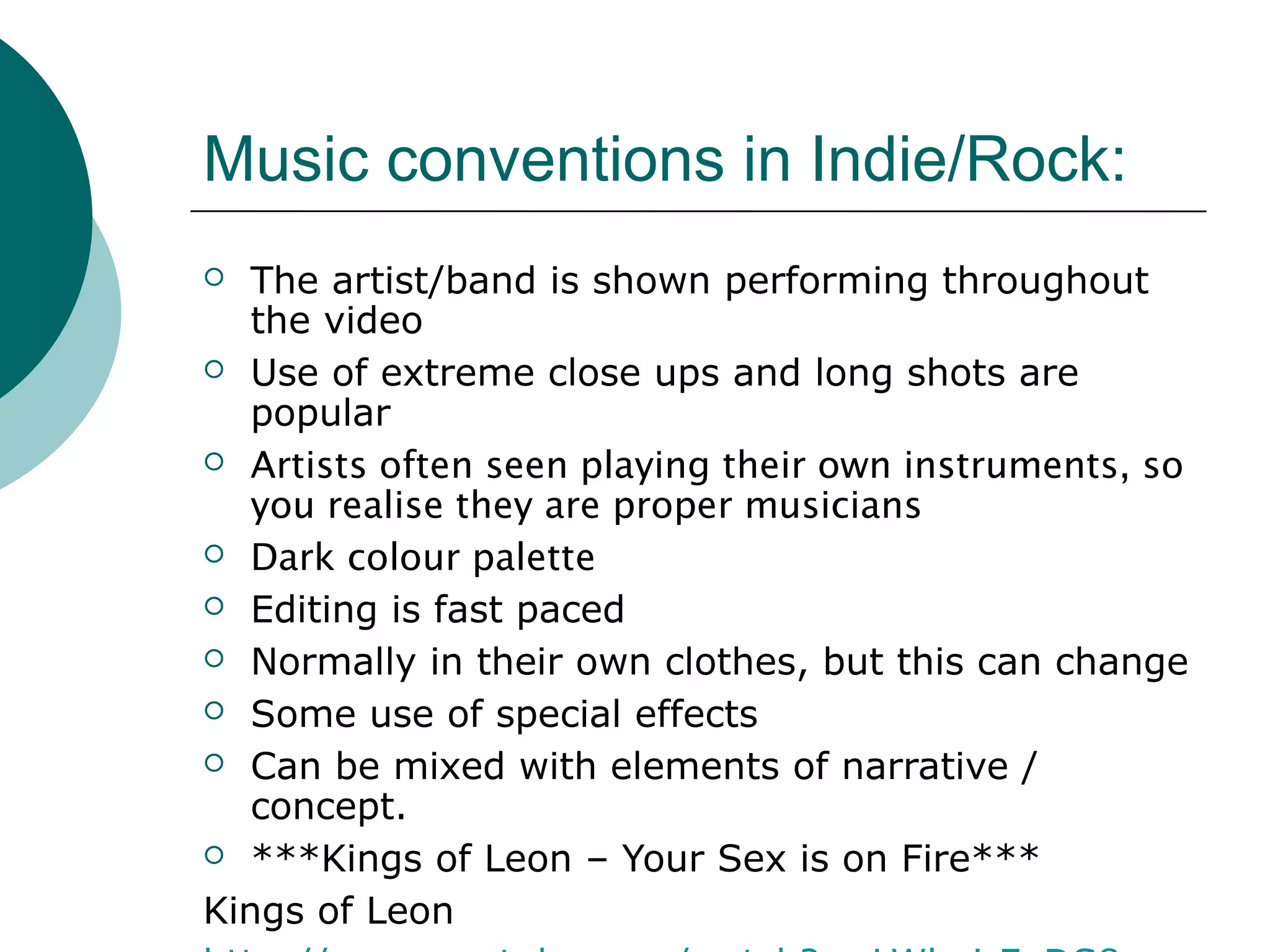 Music conventions in Indie/Rock:
 The artist/band is shown performing throughout
the video
 Use of extreme close ups and long shots are
popular
 Artists often seen playing their own instruments, so
you realise they are proper musicians
 Dark colour palette
 Editing is fast paced
 Normally in their own clothes, but this can change
 Some use of special effects
 Can be mixed with elements of narrative /
concept.
 ***Kings of Leon – Your Sex is on Fire***
Kings of Leon
 