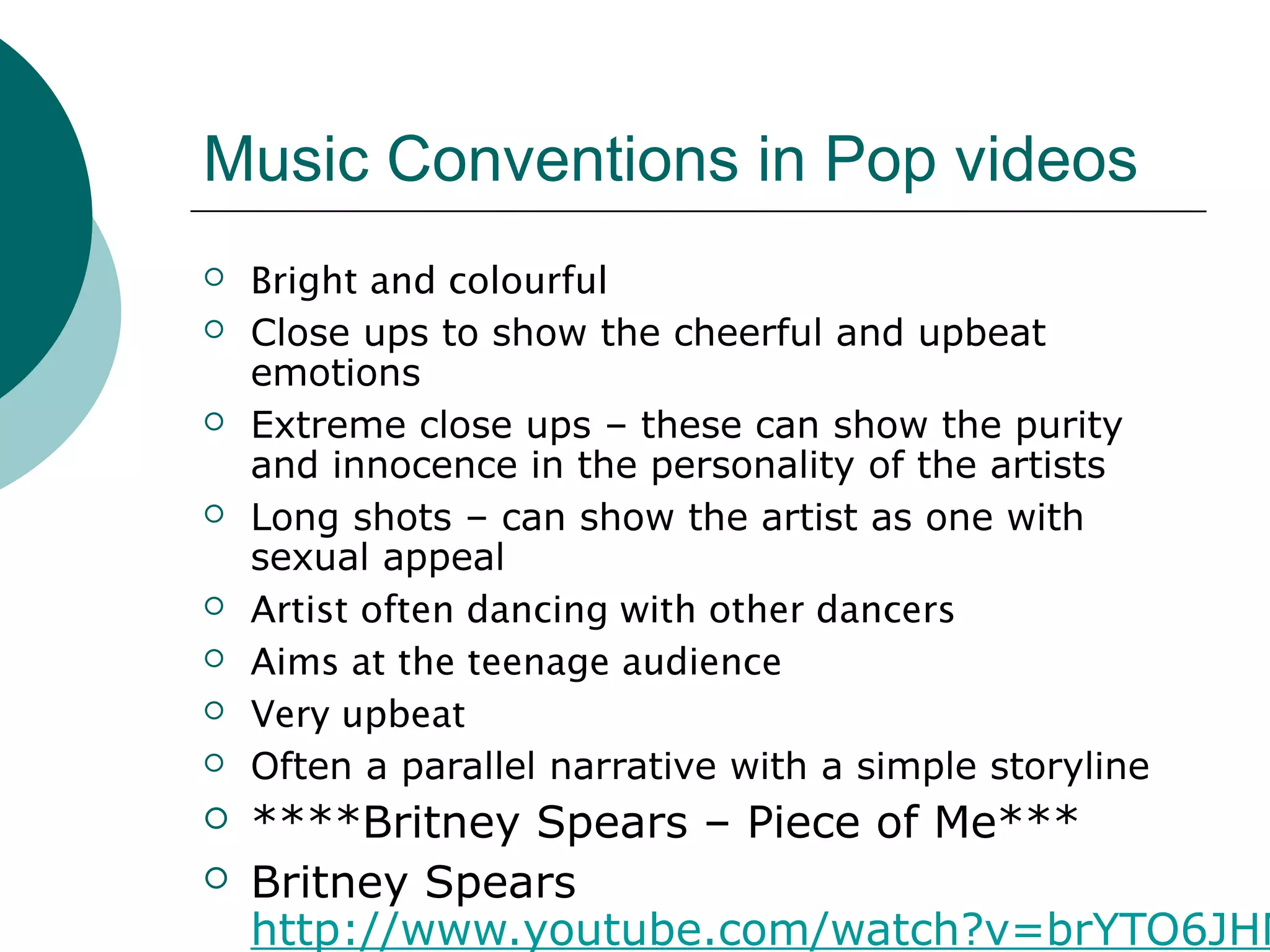 Music Conventions in Pop videos
 Bright and colourful
 Close ups to show the cheerful and upbeat
emotions
 Extreme close ups – these can show the purity
and innocence in the personality of the artists
 Long shots – can show the artist as one with
sexual appeal
 Artist often dancing with other dancers
 Aims at the teenage audience
 Very upbeat
 Often a parallel narrative with a simple storyline
 ****Britney Spears – Piece of Me***
 Britney Spears
http://www.youtube.com/watch?v=brYTO6JHM
 