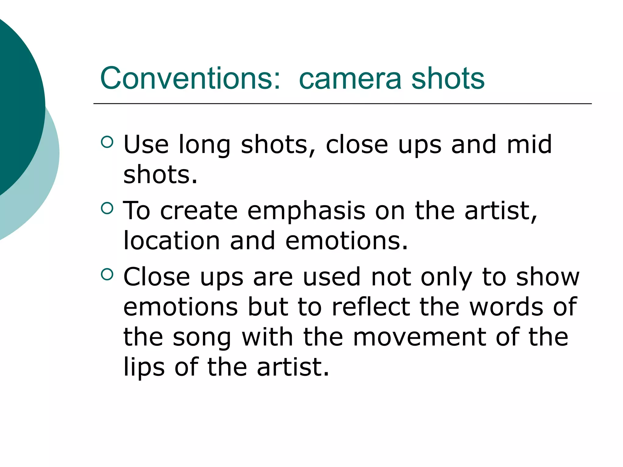 Conventions: camera shots
 Use long shots, close ups and mid
shots.
 To create emphasis on the artist,
location and emotions.
 Close ups are used not only to show
emotions but to reflect the words of
the song with the movement of the
lips of the artist.
 