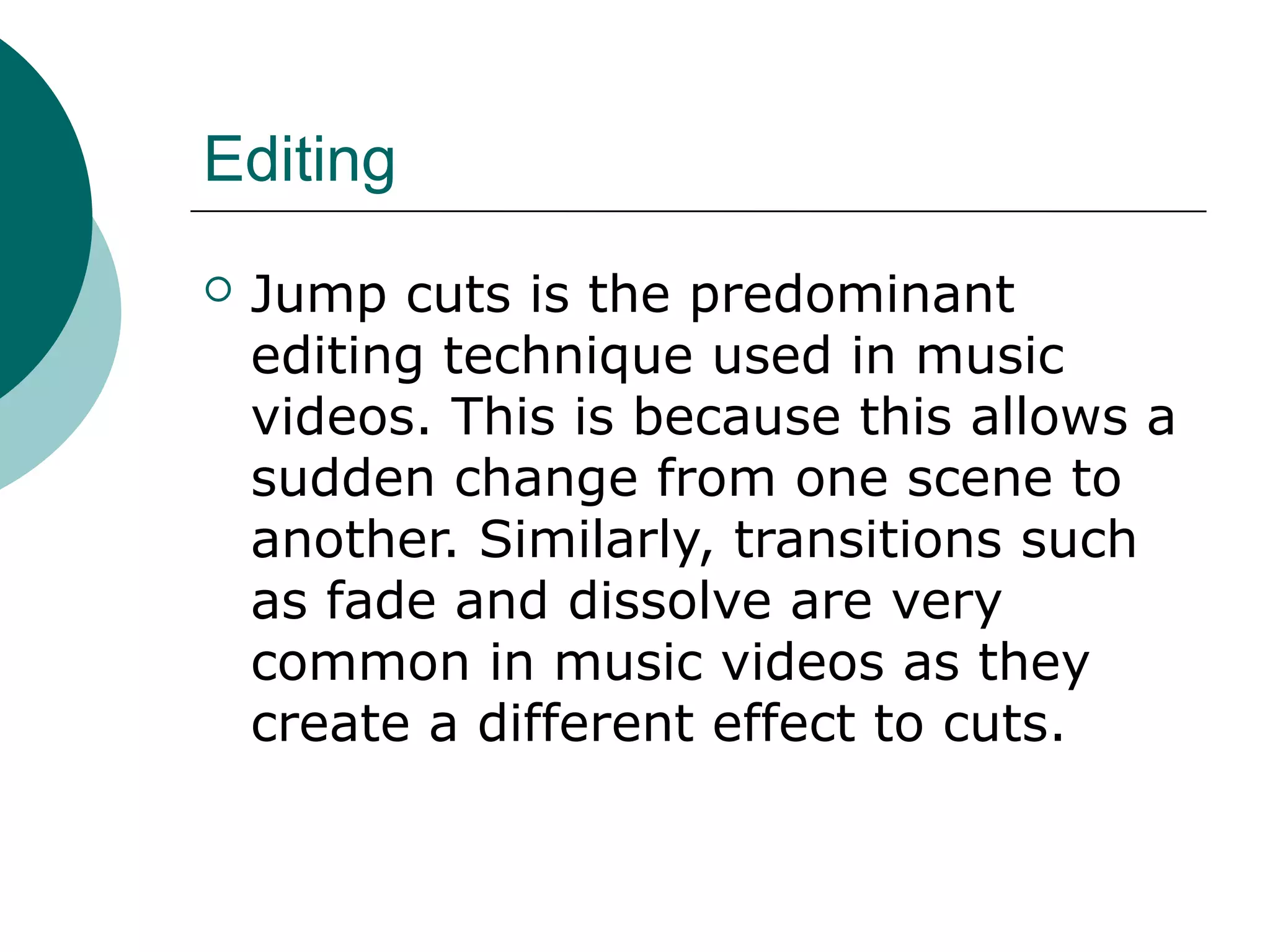 Editing
 Jump cuts is the predominant
editing technique used in music
videos. This is because this allows a
sudden change from one scene to
another. Similarly, transitions such
as fade and dissolve are very
common in music videos as they
create a different effect to cuts.
 