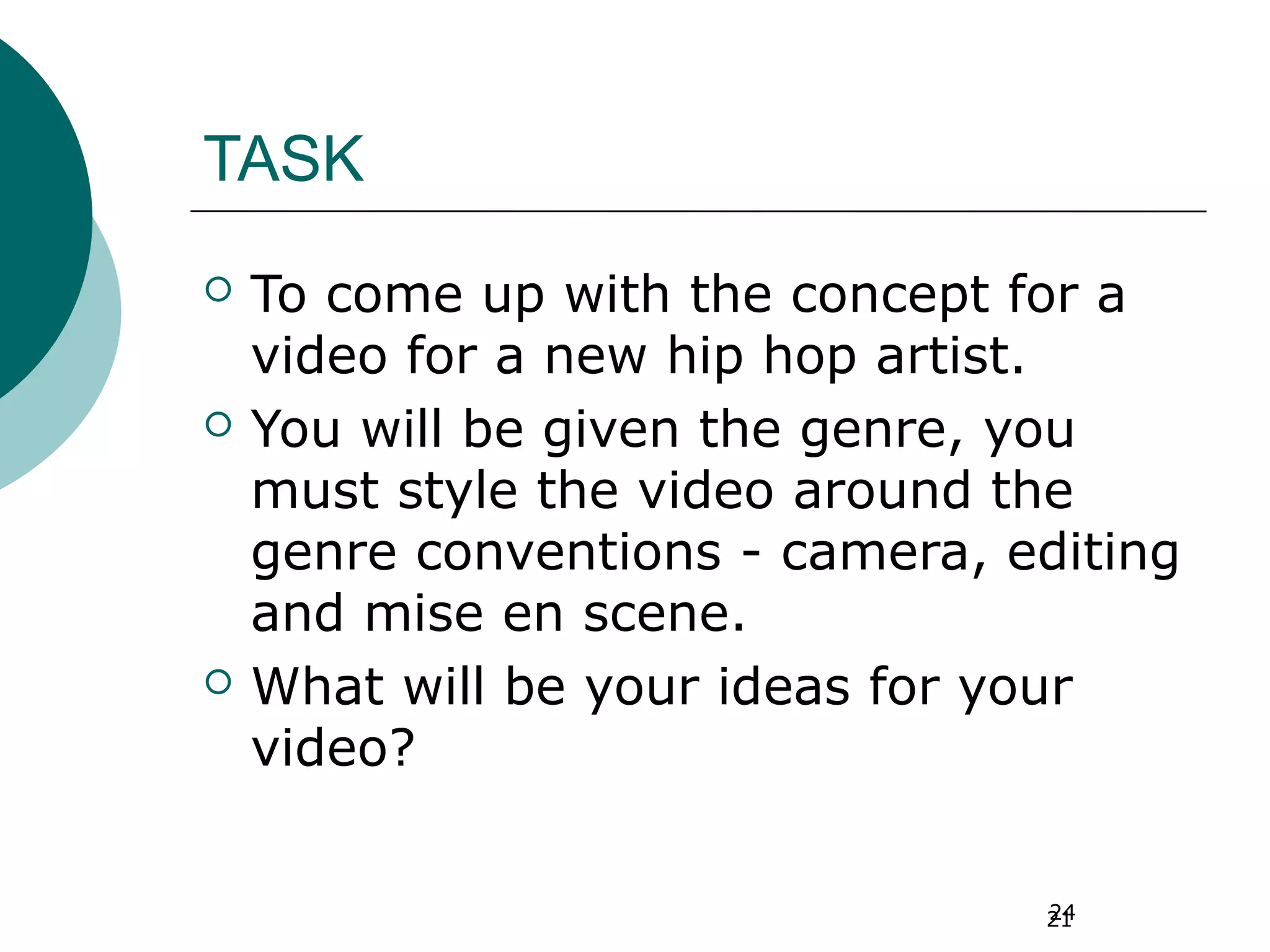 24
TASK
 To come up with the concept for a
video for a new hip hop artist.
 You will be given the genre, you
must style the video around the
genre conventions - camera, editing
and mise en scene.
 What will be your ideas for your
video?
21
 
