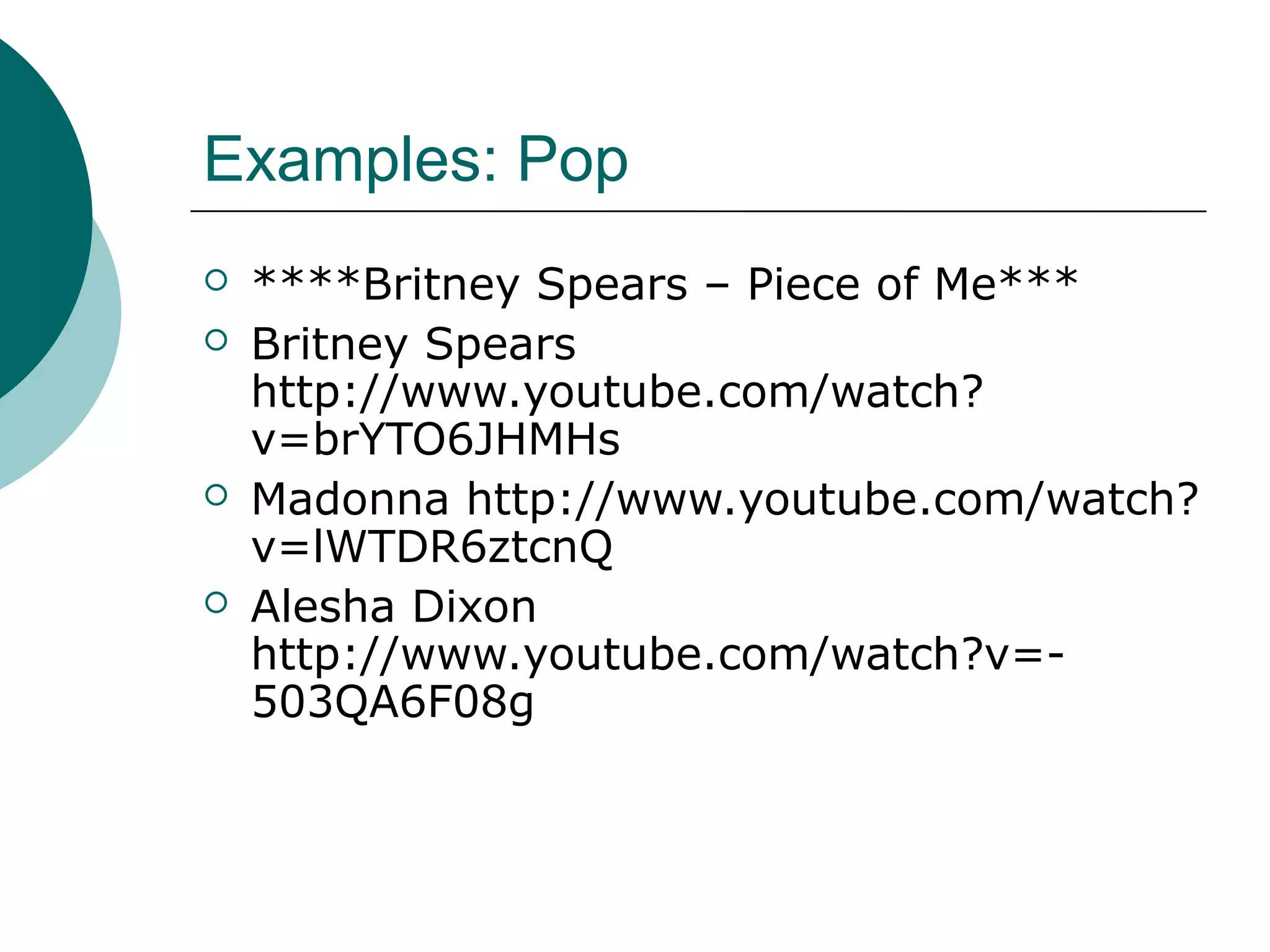 Examples: Pop
 ****Britney Spears – Piece of Me***
 Britney Spears
http://www.youtube.com/watch?
v=brYTO6JHMHs
 Madonna http://www.youtube.com/watch?
v=lWTDR6ztcnQ
 Alesha Dixon
http://www.youtube.com/watch?v=-
503QA6F08g
 