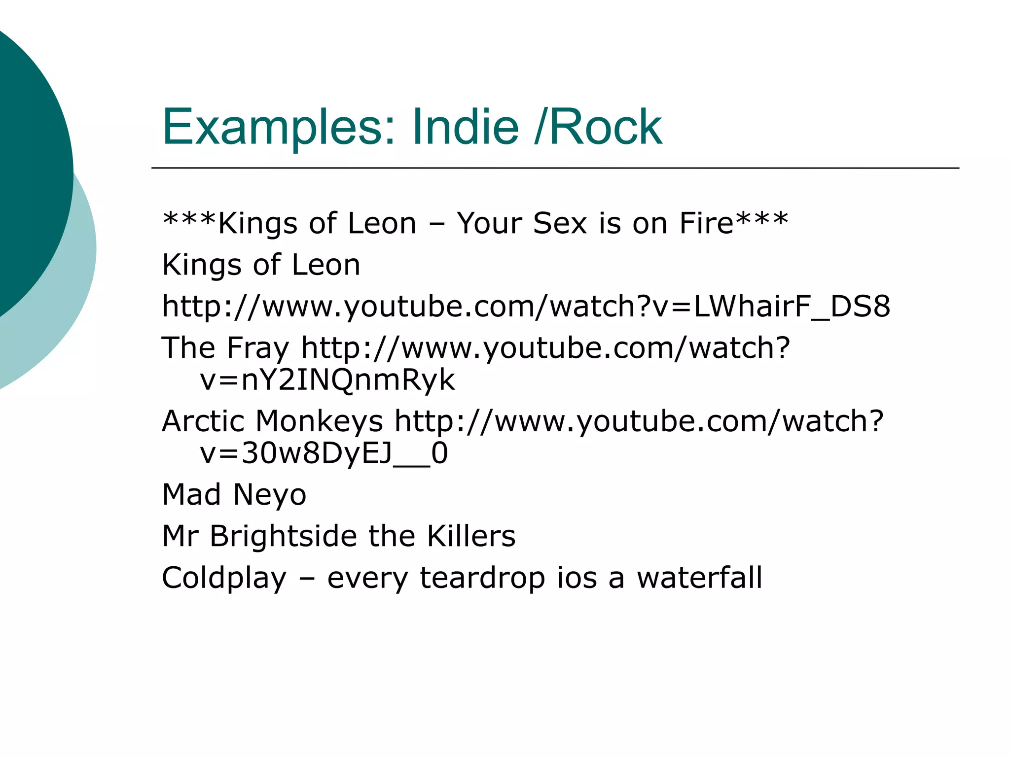 Examples: Indie /Rock
***Kings of Leon – Your Sex is on Fire***
Kings of Leon
http://www.youtube.com/watch?v=LWhairF_DS8
The Fray http://www.youtube.com/watch?
v=nY2INQnmRyk
Arctic Monkeys http://www.youtube.com/watch?
v=30w8DyEJ__0
Mad Neyo
Mr Brightside the Killers
Coldplay – every teardrop ios a waterfall
 
