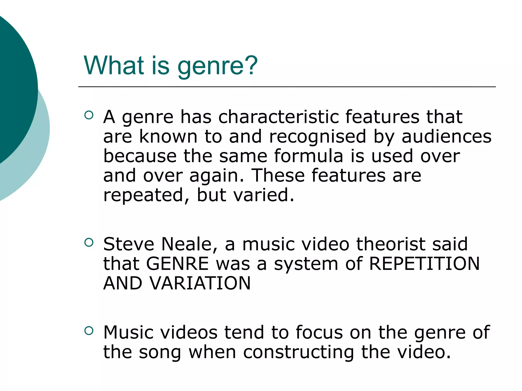 What is genre?
 A genre has characteristic features that
are known to and recognised by audiences
because the same formula is used over
and over again. These features are
repeated, but varied.
 Steve Neale, a music video theorist said
that GENRE was a system of REPETITION
AND VARIATION
 Music videos tend to focus on the genre of
the song when constructing the video.
 