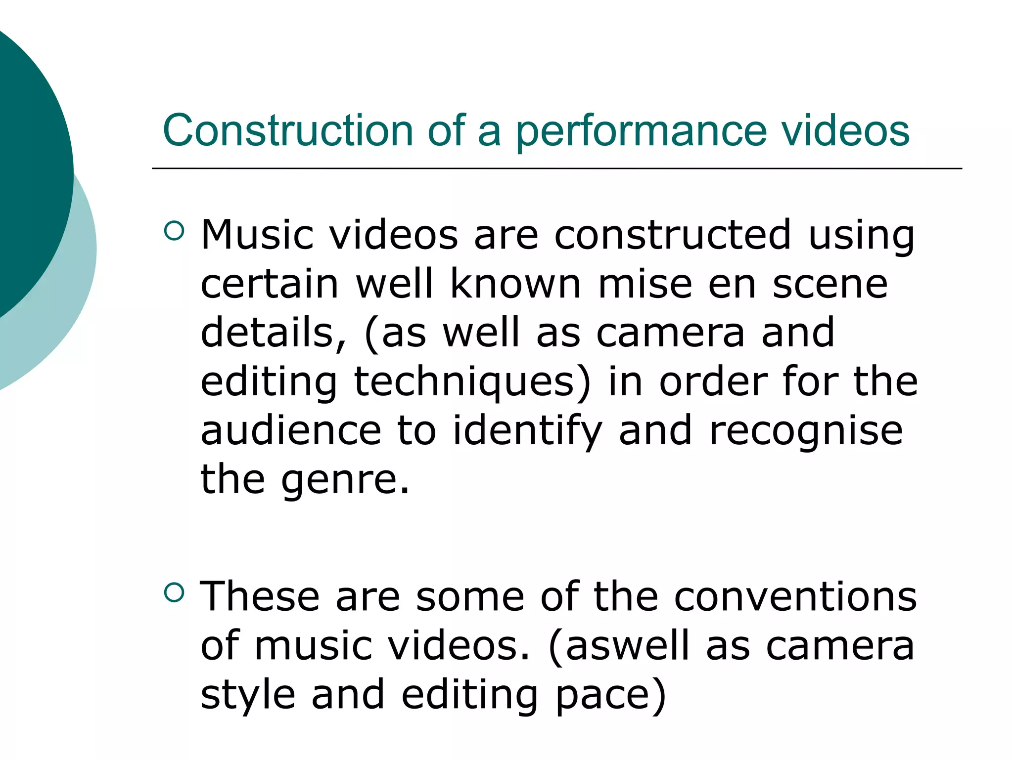 Construction of a performance videos
 Music videos are constructed using
certain well known mise en scene
details, (as well as camera and
editing techniques) in order for the
audience to identify and recognise
the genre.
 These are some of the conventions
of music videos. (aswell as camera
style and editing pace)
 