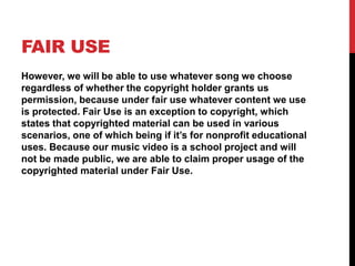 FAIR USE
However, we will be able to use whatever song we choose
regardless of whether the copyright holder grants us
permission, because under fair use whatever content we use
is protected. Fair Use is an exception to copyright, which
states that copyrighted material can be used in various
scenarios, one of which being if it’s for nonprofit educational
uses. Because our music video is a school project and will
not be made public, we are able to claim proper usage of the
copyrighted material under Fair Use.
 