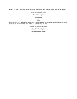 Shot – 4- now a mid-shot view of miles and on sun the camera zooms into miles mouth
So, let's set the world on fire
We can burn brighter
Than the sun
Outro
Scene 4-shot-1 - camera now zooms out from Miles eye to reveals him lying on the floor
while playing his guitar and there is a spotlight on him
So, if by the time the bar closes
And you feel like falling down
I'll carry you home tonight
 