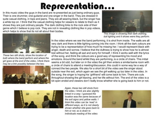 Representation…
In this music video the guys in the band are re-presented as just being ordinary guys.
Their is one drummer, one guitarist and one singer in the band. They are dressed in
quite casual clothing, in tops and jeans. They are all wearing black, but the singer has
a white top on. I think that the casual clothing helps for viewers to relate to them as it
shows they are just ordinary people. The dark clothing links to the rock side of their
genre which I believe is pop rock. They are not in revealing clothing like in pop videos,
which helps to show that its not all about their bodies.
                                                                                                   This image is showing their dark clothing,
                                                                                                   dull lighting and it shows were they perform.
                                                 In the video where we see the band performing, it is shot from inside. The walls are all
                                                 very dark and there is little lighting coming into the room. I think all the dark colours are
                                                 trying to be a representation of how much he missing her. I would represent black with
                                                 anger, death and sorrow. I believe that the dullness is trying to show how he is almost
                                                 lost without her, feeling all sad and sorry for himself. I think it works well with the lyrics
These two still shots, show the location of      of the song, and think the colours are a good way of representing his mood and
both where the band perform and where the emotions. Around the band whilst they are performing, is a circle of chairs. This initial
girl goes at the end of the video, I think there
                                                 seems a bit odd, but later on in the video the girl then enters a similar/same room with
may be a link possibly between the two.
                                                 a circle of chairs to attend a meeting/discussion, this could in some way be a way of
                                                 connect the two people. We also for a short bit of the video see the singer stood
                                                 outside near the exit, which again we see the girl walking up too later in the video. In
                                                 the song, the singer is hoping his ‘girlfriend’ will come back to him. There are cuts
                                                 throughout showing the girl leaving, and her life without him. The end of the video is a
                                                 bit open ended and viewers don’t really know whether she is going back to him or not.

                                                            Again, these two still shots from
                                                            the video, I think are also slightly
                                                            linked in a way. I guessed the
                                                            location was the same because of
                                                            the exit signs and yellow walls. I
                                                            think this video can be ‘read’ in
                                                            different ways, as it is not clearly
                                                            shown whether she goes back to
                                                            him or not, so is down to
                                                            individuals reading of the video.
 