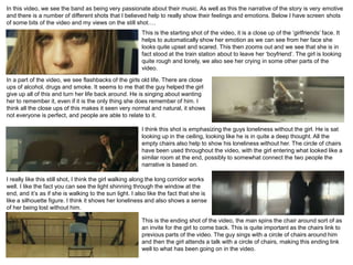 In this video, we see the band as being very passionate about their music. As well as this the narrative of the story is very emotive
and there is a number of different shots that I believed help to really show their feelings and emotions. Below I have screen shots
of some bits of the video and my views on the still shot….
                                                         This is the starting shot of the video, it is a close up of the ‘girlfriends’ face. It
                                                         helps to automatically show her emotion as we can see from her face she
                                                         looks quite upset and scared. This then zooms out and we see that she is in
                                                         fact stood at the train station about to leave her ‘boyfriend’. The girl is looking
                                                         quite rough and lonely, we also see her crying in some other parts of the
                                                         video.

In a part of the video, we see flashbacks of the girls old life. There are close
ups of alcohol, drugs and smoke. It seems to me that the guy helped the girl
give up all of this and turn her life back around. He is singing about wanting
her to remember it, even if it is the only thing she does remember of him. I
think all the close ups of this makes it seen very normal and natural, it shows
not everyone is perfect, and people are able to relate to it.

                                                         I think this shot is emphasizing the guys loneliness without the girl. He is sat
                                                         looking up in the ceiling, looking like he is in quite a deep thought. All the
                                                         empty chairs also help to show his loneliness without her. The circle of chairs
                                                         have been used throughout the video, with the girl entering what looked like a
                                                         similar room at the end, possibly to somewhat connect the two people the
                                                         narrative is based on.

I really like this still shot, I think the girl walking along the long corridor works
well. I like the fact you can see the light shinning through the window at the
end, and it’s as if she is walking to the sun light. I also like the fact that she is
like a silhouette figure. I think it shows her loneliness and also shows a sense
of her being lost without him.

                                                         This is the ending shot of the video, the man spins the chair around sort of as
                                                         an invite for the girl to come back. This is quite important as the chairs link to
                                                         previous parts of the video. The guy sings with a circle of chairs around him
                                                         and then the girl attends a talk with a circle of chairs, making this ending link
                                                         well to what has been going on in the video.
 