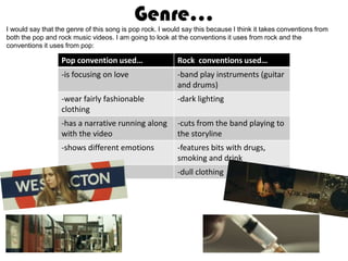 Genre…
I would say that the genre of this song is pop rock. I would say this because I think it takes conventions from
both the pop and rock music videos. I am going to look at the conventions it uses from rock and the
conventions it uses from pop:

                   Pop convention used…                    Rock conventions used…
                   -is focusing on love                    -band play instruments (guitar
                                                           and drums)
                   -wear fairly fashionable                -dark lighting
                   clothing
                   -has a narrative running along          -cuts from the band playing to
                   with the video                          the storyline
                   -shows different emotions               -features bits with drugs,
                                                           smoking and drink
                                                           -dull clothing
 