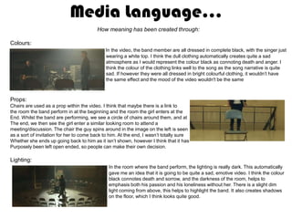 Media Language…
                                         How meaning has been created through:

Colours:
                                             In the video, the band member are all dressed in complete black, with the singer just
                                             wearing a white top. I think the dull clothing automatically creates quite a sad
                                             atmosphere as I would represent the colour black as connoting death and anger. I
                                             think the colour of the clothing links well to the song as the song narrative is quite
                                             sad. If however they were all dressed in bright colourful clothing, it wouldn’t have
                                             the same effect and the mood of the video wouldn't be the same



Props:
Chairs are used as a prop within the video. I think that maybe there is a link to
the room the band perform in at the beginning and the room the girl enters at the
End. Whilst the band are performing, we see a circle of chairs around them, and at
The end, we then see the girl enter a similar looking room to attend a
meeting/discussion. The chair the guy spins around in the image on the left is seen
as a sort of invitation for her to come back to him. At the end, I wasn’t totally sure
Whether she ends up going back to him as it isn’t shown, however I think that it has
Purposely been left open ended, so people can make their own decision.

Lighting:
                                               In the room where the band perform, the lighting is really dark. This automatically
                                               gave me an idea that it is going to be quite a sad, emotive video. I think the colour
                                               black connotes death and sorrow, and the darkness of the room, helps to
                                               emphasis both his passion and his loneliness without her. There is a slight dim
                                               light coming from above, this helps to highlight the band. It also creates shadows
                                               on the floor, which I think looks quite good.
 