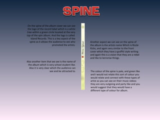 On the spine of the album cover we can see
the logo of the record label which is a white
tree within a green circle located at the very
top of the spin album. And the logo is called
Island Records. This is a key aspect of the
spine as it allows the audience to see who
promoted the artists.
Another aspect we can see on the spine of
the album is the artists name Which is Rizzle
Kicks, and again very similar to the front
cover which they have a graffiti style writing
and again this is a vision that they are a rebel
and like to terrorise things.
Also another item that we see is the name of
the album which is very school student like.
Also it is very clear which the audience can
see and be attracted to. The colour of the spine is pale, and green like
and I would not relate this sort of colour you
would relate and connect with these types of
artist as you can see on their music videos
they are very outgoing and party like and you
would suggest that they would have a
different type of colour for album.
 