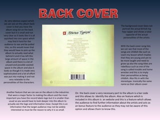 An very obvious aspect which
we can see on this album back
cover is that you have the
album song list on the back
cover but it is small and not
very clear as it looks like it is all
squished into one space which
may find it hard for the
audience to see and be pulled
into, so this would mean that
they would have to pick up the
album to actually read what
behind it and it has left this
large amount of space in the
album and there is a lot of
unused and possible wasted
space in the album and also it
looks as though it is made very
sophisticated and a lot of effort
was put into making it and not
very relatable to the
personalities of the characters.
On the back cover a very necessary part to the album is a bar code
and this allows to identify the album. Also an feature which is
included in this album is an website and this is a feature which allows
the audience to find further information about the artists and acts as
an bonus feature to the audience as they may not be aware of this
option and allows them to know this.
Another feature that we can see on the album is the industries
that were a major factor to making the album and the most
important you have the record labels logo but it is smaller than
usual so you would have to look deeper into the album to
actually see the logo and information close. Except this is an
information that the target audience may not be widely
interested so must be the reason to why it is so small.
With the back cover song lists
we can see that most of the
songs are childish like such as
Learn my lesson which implies
that they are young and yet to
be more taught and need to
grow up also the song titles are
rebellious such as one of the
song is called trouble and home
wrecker and this is to imply
their personalities as being
childish. Also fits in with the
stereotype. Ironically the same
name as their album cover
The background cover does not
portrait the actual British hip
hop rapper and shows a total
opposite of the actual
personalities of the artists.
 