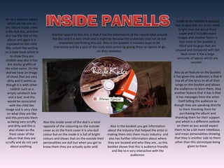 An very obvious aspect
which we can see on
this album inside cover
is the dvd disc, and this
disc has the title of the
album and again it is
repeated on the child
like; school like writing
on a note book which is
to show they are
childish way also it has
the similar graffiti of
the artist name. On the
dvd we have an image
of shoes that are very
dirty and it seems as
though it is with other
rubbish such as a
empty sandwich box
and a leaf. And this
would be associated
with the child like
image and is very clear
on what they are like
and this portraits them
as being very scruffy
and dirty and this is
also shown on the
front cover of the
album that they are
scruffy and do not care
about anything.
Also this inside cover of the dvd is a total
opposite of the colouring on the outside
cover as on the front cover it is one dull
colour but on the inside it is full of bright
colours and shows that on the outside their
personalities are dull but when you get to
know them they are actually quite wild.
Inside of the booklet it actually
has images that are much more
bright than the actual front
cover and it includes more
images and another factor is
that most of the booklet is
filled and no gaps that are
unused and compared with the
back cover it has a large
amounts of spaces which are
unused..
Also as an feature on the booklet
it has given the audiences is that it
has all of the lyrics to all of their
songs on the booklet and allows
the audiences to learn them. Also
another feature that it has is that
it has messages from the artist
itself telling the audience as
though they are speaking directly
to them thanking them for
purchasing the album and
thanking them for their support
and which is a different outlook
on them as you would expect
them to be a bit more rebellious
and mean personalities showing
that they is another side to them
other than this stereotype being
given to them.
Also in the booklet you get information
about the industry that helped the artist in
making them into them music industry and
also has further information about where
they are located and who they are., so this
booklet shows that this is audience friendly
and like to e very interactive with the
audiences
Another aspect to this disc is that it has the information of the record label around
the disc and it is very small and it might be because the audiences may not be too
interested into finding this out. Also in the booklet it includes ways to be
interactive and be a part of the rizzle kicks artists by giving them an option to go
on their websites
 