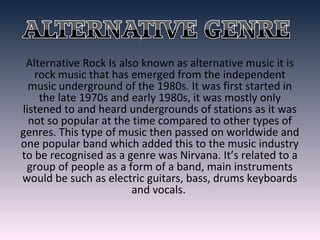 Alternative Rock Is also known as alternative music it is
rock music that has emerged from the independent
music underground of the 1980s. It was first started in
the late 1970s and early 1980s, it was mostly only
listened to and heard undergrounds of stations as it was
not so popular at the time compared to other types of
genres. This type of music then passed on worldwide and
one popular band which added this to the music industry
to be recognised as a genre was Nirvana. It’s related to a
group of people as a form of a band, main instruments
would be such as electric guitars, bass, drums keyboards
and vocals.
 