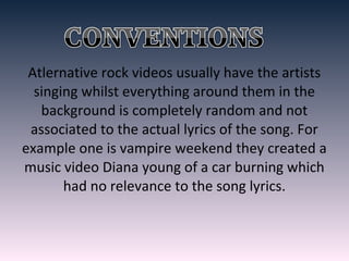 Atlernative rock videos usually have the artists
singing whilst everything around them in the
background is completely random and not
associated to the actual lyrics of the song. For
example one is vampire weekend they created a
music video Diana young of a car burning which
had no relevance to the song lyrics.
 
