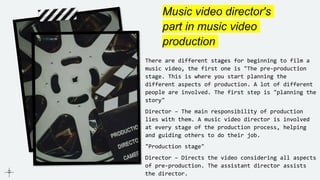 Music video director's
part in music video
production
There are different stages for beginning to film a
music video, the first one is "The pre-production
stage. This is where you start planning the
different aspects of production. A lot of different
people are involved. The first step is "planning the
story"
Director – The main responsibility of production
lies with them. A music video director is involved
at every stage of the production process, helping
and guiding others to do their job.
"Production stage"
Director – Directs the video considering all aspects
of pre-production. The assistant director assists
the director.
 