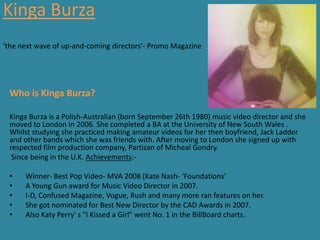 Kinga Burza
'the next wave of up-and-coming directors'- Promo Magazine




 Who is Kinga Burza?

 Kinga Burza is a Polish-Australian (born September 26th 1980) music video director and she
 moved to London in 2006. She completed a BA at the University of New South Wales .
 Whilst studying she practiced making amateur videos for her then boyfriend, Jack Ladder
 and other bands which she was friends with. After moving to London she signed up with
 respected film production company, Partizan of Micheal Gondry.
  Since being in the U.K. Achievements:-

 •    Winner- Best Pop Video- MVA 2008 (Kate Nash- ‘Foundations’
 •    A Young Gun award for Music Video Director in 2007.
 •    I-D, Confused Magazine, Vogue, Rush and many more ran features on her.
 •    She got nominated for Best New Director by the CAD Awards in 2007.
 •    Also Katy Perry' s "I Kissed a Girl" went No. 1 in the BillBoard charts.
 