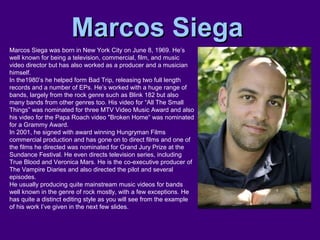 Marcos SiegaMarcos Siega
Marcos Siega was born in New York City on June 8, 1969. He’s
well known for being a television, commercial, film, and music
video director but has also worked as a producer and a musician
himself.
In the1980’s he helped form Bad Trip, releasing two full length
records and a number of EPs. He’s worked with a huge range of
bands, largely from the rock genre such as Blink 182 but also
many bands from other genres too. His video for “All The Small
Things” was nominated for three MTV Video Music Award and also
his video for the Papa Roach video "Broken Home“ was nominated
for a Grammy Award.
In 2001, he signed with award winning Hungryman Films
commercial production and has gone on to direct films and one of
the films he directed was nominated for Grand Jury Prize at the
Sundance Festival. He even directs television series, including
True Blood and Veronica Mars. He is the co-executive producer of
The Vampire Diaries and also directed the pilot and several
episodes.
He usually producing quite mainstream music videos for bands
well known in the genre of rock mostly, with a few exceptions. He
has quite a distinct editing style as you will see from the example
of his work I’ve given in the next few slides.
 