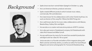 Background • Spike Jonze was born namedAdam Spiegel on October 22, 1969.
• He is an American director, producer and actor....