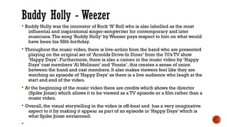 Buddy Holly - Weezer
§ Buddy Holly was the innovator of Rock ‘N’ Roll who is also labelled as the most
influential and inspirational singer-songwriter for contemporary and later
musicians.The song ‘Buddy Holly’ by Weezer pays respect to him on what would
have been his 58th birthday.
§ Throughout the music video, there is live-action from the band who are presented
playing on the original set of ‘Arnolds Drive-In Diner’ from the 70’s TV show
‘Happy Days’. Furthermore, there is also a cameo in the music video by ‘Happy
Days’ cast members ‘Al Molinaro’ and ‘Fonzie’, this creates a sense of union
between the band and cast members. It also makes viewers feel like they are
watching an episode of ‘Happy Days’ as there is a live audience who laugh at the
start and end of the video.
§ At the beginning of the music video there are credits which shows the director
(Spike Jonze) which allows it to be viewed as a TV episode or a film rather than a
music video.
§ Overall, the visual storytelling in the video is off-beat and has a very imaginative
aspect to it by making it appear as part of an episode in ‘Happy Days’ which is
what Spike Jonze envisioned.
§
 