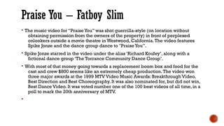 Praise You – Fatboy Slim
§ The music video for “Praise You” was shot guerrilla-style (on location without
obtaining permission from the owners of the property) in front of perplexed
onlookers outside a movie theatre in Westwood, California.The video features
Spike Jonze and the dance group dance to "Praise You”.
§ Spike Jonze starred in the video under the alias ‘Richard Koufey’, along with a
fictional dance group ‘The Torrance Community Dance Group’.
§ With most of that money going towards a replacement boom box and food for the
cast and crew $800 seems like an extremely cheap production.The video won
three major awards at the 1999 MTV Video Music Awards: Breakthrough Video,
Best Direction and Best Choreography. It was also nominated for, but did not win,
Best Dance Video. It was voted number one of the 100 best videos of all time, in a
poll to mark the 20th anniversary of MTV.
§
 