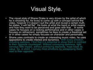 Visual Style. The visual style of Shane Drake is very driven by the artist of which he is shooting for, he loves to come up with a concept behind the video, however if it doesn’t suit the artist and reveal a certain truth, he states “it will fall flat”. He looks at what the band or artist means and how they want to be perceived and goes with that… In some cases he focuses on a rocking performance and in other cases in focuses on refinement, sometimes he likes to create a theatrical set or in other cases he simply focuses on character and personality. Shane uses contrasts to create an interesting music video, he uses oppositions to create interest and dynamics.  ‘With every emotion, including sadness, I find that it is essential to show them in contrast to their opposite counterpart. Without conveying darkness, light conveys little impact, without portraying depravity, hope loses its value. So, in short, I convey most emotions by juxtaposing them next to their opposite.’ 