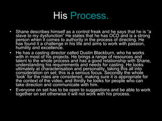 His  Process. Shane describes himself as a control freak and he says that he is “a slave to my dysfunction” He states that he has OCD and is a strong person when it comes to authority in the process of directing. He has found it a challenge in his life and aims to work with passion, humility and excellence.  He has a casting director called Dustin Blackburn, who he works with in most of his projects. He brings a range of resources and talent to the whole process and has a good relationship with Shane, understanding his requirements and needs for casting. He looks ultimately at characterisation and personality, taking this all into consideration on set; this is a serious focus. Secondly the whole ‘look’ for the roles are considered, making sure it is appropriate for the context of the video, and thirdly he looks for people who can take direction and communicate with him.  Everyone on set has to be open to suggestions and be able to work together on set otherwise it will not work with his process.  