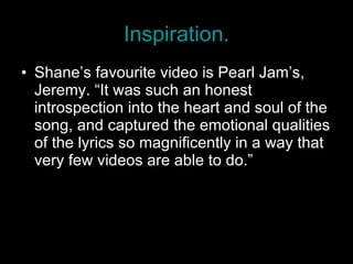 Inspiration. Shane’s favourite video is Pearl Jam’s, Jeremy. “It was such an honest introspection into the heart and soul of the song, and captured the emotional qualities of the lyrics so magnificently in a way that very few videos are able to do.” 