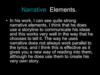 Narrative   Elements.   In his work, I can see quite strong narrative elements, I think that he does use a storyline to communicate his ideas and this works very well in the way that he chooses to tell it. The way he uses narrative does not always work parallel to the lyrics, and I think this is effective as it gives you a new way of reading into them, although he does use them to create his very own story.  