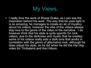 My Views. I really love the work of Shane Drake, as I can see the inspiration behind his work. The way that he uses light in is so amazing, he manages to create an air of mystery about his videos, however the vibe of the videos always stay true to the genre of the video or the narrative.  I do however think that his style is quite specific for rock videos, due to the darkness and mystic that he creates; some of his videos really sets a dark tone that works in correlation with the genre of alternative rock, although he does adjust his style, as he did when he did the Hip Hop video for Timbaland and Keri Hilson.  