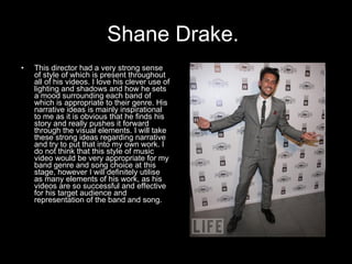 Shane Drake.   This director had a very strong sense of style of which is present throughout all of his videos. I love his clever use of lighting and shadows and how he sets a mood surrounding each band of which is appropriate to their genre. His narrative ideas is mainly inspirational to me as it is obvious that he finds his story and really pushes it forward through the visual elements. I will take these strong ideas regarding narrative and try to put that into my own work. I do not think that this style of music video would be very appropriate for my band genre and song choice at this stage, however I will definitely utilise as many elements of his work, as his videos are so successful and effective for his target audience and representation of the band and song.   