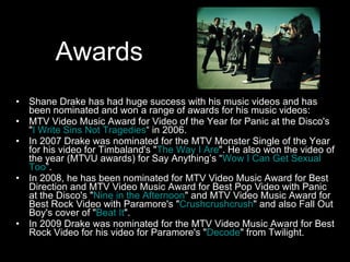 Awards Shane Drake has had huge success with his music videos and has been nominated and won a range of awards for his music videos: MTV Video Music Award for Video of the Year for Panic at the Disco's " I Write Sins Not Tragedies “ in 2006. In 2007 Drake was nominated for the MTV Monster Single of the Year for his video for Timbaland's " The Way I Are ". He also won the video of the year (MTVU awards) for Say Anything’s “ Wow I Can Get Sexual Too ”. In 2008, he has been nominated for MTV Video Music Award for Best Direction and MTV Video Music Award for Best Pop Video with Panic at the Disco's " Nine in the Afternoon " and MTV Video Music Award for Best Rock Video with Paramore's " Crushcrushcrush " and also Fall Out Boy's cover of " Beat It ". In 2009 Drake was nominated for the MTV Video Music Award for Best Rock Video for his video for Paramore's " Decode " from Twilight. 
