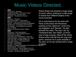 Music Videos Directed. 2004 Fall Out Boy - "Saturday"  Hawthorne Heights - "Ohio Is For Lovers"  mewithoutYou - "January 1979"  Silverstein - "Smashed Into Pieces"  2005 Paramore - "Pressure"  My American Heart - "The Process"  Blindside - "Fell In Love With The Game"  Trivium - "A Gunshot to the Head of Trepidation"  Still Remains - "The Worst Is Yet To Come"  The Audition - "You've Made Us Conscious"  June - "Patrick"  Between The Buried And Me- "Alaska"  2006 Showbread - "Oh! Emetophobia!"  Mewithoutyou - "Nice And Blue (Part 2)"  Gia Farrell - "Hit Me Up"  Trick Daddy feat. Chamillionaire - "Bet That"  Head Automatica - "Lying Through Your Teeth"  Less Than Jake -"The Rest Of My Life"  Gym Class Heroes - "The Queen And I"  Paramore - "Emergency"  An Angle - "Green Water"  Moneen - "If Tragedy's Appealing, Then Disaster's An Addiction"  Needtobreathe - "You Are Here"  Panic! at the Disco - "But It's Better If You Do"  Panic! at the Disco - "I Write Sins Not Tragedies"  Jonezetta - "Get Ready (Hot Machete)"  Shane Drake has directed a huge range of music videos, looking at a wide range of clients from different depths of the music business.  He is most famous for his work with Panic at the Disco and Paramore, working on the videos for ‘I write sins, not tragedies’ and ‘Decode’. He also directed the video ‘The way I are’ by Timberland feat. Keri Hilson, of which was a huge success. Most of the artists Shane works with fall into the ‘pop-rock’ genre, however he is quite versatile in his work, as he has worked with a range of artists.  
