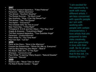 2007 The Red Jumpsuit Apparatus - "False Pretense"  Paramore - "Misery Business"  The Almost - "Southern Weather"  The Rocket Summer - "So Much Love"  Say Anything - "Wow, I Can Get Sexual Too"  The Almost - "Say This Sooner"  The Higher - "Insurance?"  The Cheetah Girls "So This Is Love"  New Years Day - "I Was Right"  Timbaland ft. D.O.E and Keri Hilson - "The Way I Are"  Angels & Airwaves - "Everything's Magic"  The Red Jumpsuit Apparatus - "Your Guardian Angel"  Paramore - "crushcrushcrush"  Plain White T's - "Our Time Now"  Paul Van Dyk - "Let Go"  2008 Panic at the Disco - "Nine in the Afternoon"  Forever the Sickest Kids - "Whoa Oh! (Me vs. Everyone)"  Fall Out Boy featuring John Mayer - "Beat It"  Flo Rida ft. Will.I.Am - "In The Ayer"  Shwayze - "Corona & Lime"  Plain White T's starring Tiffany Dupont - "Natural Disaster"  Paramore - "Decode"  2009 Madina Lake - "Never Take Us Alive"  Flo Rida ft Wynter Gordon - "Sugar"  “ I am excited for the opportunity to work with many different artists. I am less concerned with specific people as I am with working with people with certain characteristics. I love artists that are prepared to take risks creatively, and are genuinely in love with their craft. So for all you artists out there that fit this bill, I’m looking for you.” 
