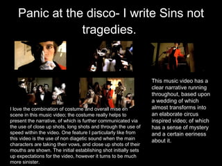 Panic at the disco- I write Sins not tragedies.   This music video has a clear narrative running throughout, based upon a wedding of which almost transforms into an elaborate circus inspired video; of which has a sense of mystery and a certain eeriness about it.  I love the combination of costume and overall mise en scene in this music video; the costume really helps to present the narrative, of which is further communicated via the use of close up shots, long shots and through the use of speed within the video. One feature I particularly like from this video is the use of non diagetic sound when the main characters are taking their vows, and close up shots of their mouths are shown. The initial establishing shot initially sets up expectations for the video, however it turns to be much more sinister.  