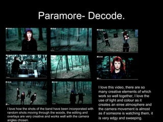 Paramore- Decode. I love this video, there are so many creative elements of which work so well together, I love the use of light and colour as it creates an eiree atmosphere and the camera movement is almost as if someone is watching them, it is very edgy and sweeping.   I love how the shots of the band have been incorporated with random shots moving through the woods, the editing and overlays are very creative and works well with the camera angles chosen. 