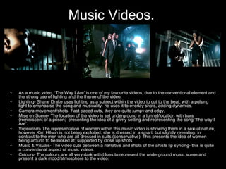 Music Videos.   As a music video, ‘The Way I Are’ is one of my favourite videos, due to the conventional element and the strong use of lighting and the theme of the video.  Lighting- Shane Drake uses lighting as a subject within the video to cut to the beat, with a pulsing light to emphasise the song and musicality- he uses it to overlay shots, adding dynamics. Camera movement/shots- Fast paced cuts, they are quite jumpy and edgy.  Mise en Scene- The location of the video is set underground in a tunnel/location with bars (reminiscent of a prison;  presenting the idea of a grimy setting and representing the song ‘The way I Are’. Voyeurism- The representation of women within this music video is showing them in a sexual nature, however Keri Hilson is not being exploited; she is dressed in a smart, but slightly revealing, in contrast to the men who are all dressed in suits (conservative). This presents the idea of women being around to be looked at; supported by close up shots.  Music & Visuals- The video cuts between a narrative and shots of the artists lip syncing- this is quite a conventional aspect of music videos. Colours- The colours are all very dark with blues to represent the underground music scene and present a dark mood/atmosphere to the video.  