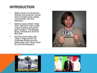 • Spike Jonze is an American
director and producer, whose
work includes music videos,
commercials, film and
television.
• Spike's music videos range
from 1992-2010 with a wide
scope of artists and bands
such as Bjork, The Beastie
Boys, Tenacious D and Fat
Boy Slim.
• His first music video was
“High in High School” by
Chainsaw Kittens and his
latest video was “Drunk Girls”
by LCD Soundsystem.
INTRODUCTION
“High in High School” “Drunk Girls”
 