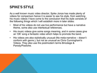 SPIKE’S STYLE
As a well known music video director, Spike Jonze has made plenty of
videos for comparison hence it is easier to see his style, from watching
his music videos I have come to the conclusion that his style consists of
the following things which I will establish more in later slides:
• Most of his videos do not use live performance but have a narrative
theme, some also use intertextual references.
• His music videos give some songs meaning, and in some cases give
an ‘OK’ song a fantastic video which helps to promote the band.
• His videos are also stylistically unusual (No meta-narrative – doesn’t
conform with genre.), but not as unusual as Chris Cunningham's
Videos. They also use the postmodern terms Bricolage &
Parody/Pastiche.
 