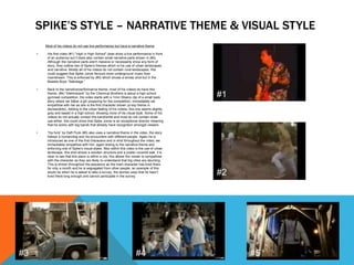 SPIKE’S STYLE – NARRATIVE THEME & VISUAL STYLE
Most of his videos do not use live performance but have a narrative theme
• His first video (#1) “High in High School” does show a live performance in front
of an audience but it does also contain small narrative parts shown in (#2).
Although the narrative parts aren't massive or necessarily show any form of
story, they outline two of Spike’s themes which is his use of urban landscapes
and narrative. Mostly all of his videos do not contain rural landscapes, this
could suggest that Spike Jonze favours more underground music than
mainstream. This is enforced by (#3) which shows a similar shot but in the
Beastie Boys “Sabotage.”
• Back to the narrative/performance theme; most of his videos do have this
theme, (#4) “Elektrobank” by the Chemical Brothers is about a high school
gymnast competition, the video starts with a 1min:30secs clip of a small back
story where we follow a girl preparing for the competition, immediately we
empathise with her as she is the first character shown (a key theme in
stories/plots). Adding to the urban feeling of his videos, this one seems slightly
grey and based in a high school, showing more of his visual style. Some of his
videos do not actually contain the band/artist and most do not contain close
ups either, this could show that Spike Jonze is an exceptional director meaning
that he works with big bands that already have recognition amongst viewers.
• “Da funk” by Daft Punk (#5) also uses a narrative theme in the video, the story
follows a human/dog and his encounters with different people. Again he is
introduced as one of the first characters and in shot throughout the video; we
immediately empathise with him, again linking to the narrative theme and
enforcing one of Spike’s visual styles. Also within this video is the use of urban
landscape, this shot shows a wooden structure and a poster covered wall, it is
clear to see that this place is within a city; this allows the viewer to sympathise
with the character as they are likely to understand that big cities are daunting.
This is shown throughout the sequence as the main character has lived there
for only a month and he is segregated from other people; an example of this
would be when he is asked to take a survey, the woman says that he hasn’t
lived there long enough and cannot participate in the survey.
#1
#2
#3 #4 #5
 