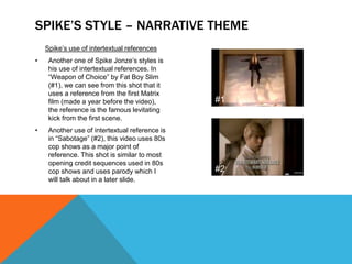 Spike’s use of intertextual references
• Another one of Spike Jonze’s styles is
his use of intertextual references. In
“Weapon of Choice” by Fat Boy Slim
(#1), we can see from this shot that it
uses a reference from the first Matrix
film (made a year before the video),
the reference is the famous levitating
kick from the first scene.
• Another use of intertextual reference is
in “Sabotage” (#2), this video uses 80s
cop shows as a major point of
reference. This shot is similar to most
opening credit sequences used in 80s
cop shows and uses parody which I
will talk about in a later slide.
SPIKE’S STYLE – NARRATIVE THEME
#1
#2
 