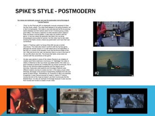 His videos are stylistically unusual and use the postmodern terms Bricolage &
Parody/Pastiche
• “Drop” by the Pharcyde (#1) is stylistically unusual compared to other
hip-hop music videos. The video itself appears to be going forwards, but
in fact it is backwards. The video is very well planned as the lip-syncing
seems flawless but their actions seem to be in reverse giving a really
good effect. This shows a rejection of meta-narrative which means it
does not follow a normal pattern, it also does not conform with the
genre. In hip-hop videos we generally see black men as being
pimps/players surrounded by women, but this video has its own style
showing that Spike Jonze’s videos are postmodern and have their own
conventions.
• Again in “Flashing Lights” by Kanye West (#2) we see a similar
occurrence. The video also doesn’t conform with the hip-hop genre,
although the women shown in it is half naked she is not objectified. In
fact she is in control of the situation much like the femme fatale of film
noir. After she burns her coat, we discover there is a man in the boot of
her car (#3) whom she kills. This shows that Spike Jonze does not
conform with the conventions of the genre.
• He also uses parody in some of his videos (Parody is an imitation of
creative work that is satirical or humorous.) In “Sabotage” the video is
clearly a reference to 80s cop shows (as stated earlier), this video is a
good example of parody as it imitates 80s cop shows humorously; this is
done by the ridiculous wigs/moustaches and the blatant use of
dummies. Spike also uses pastiche and bricolage (Pastiche uses
different creative sources to create one text; in this case a music video.
Whereas, Bricolage is the process of assembling artefacts from bits and
pieces of other things). “Wonderboy” by Tenacious D (#5) is an example
of pastiche, it uses various sources to create it, mainly 21st century
movies like lord of the rings but doesn’t use them humorously like the
Beastie Boys. It is also an example of bricolage because it uses sources
from movies and novels to create a music video.
SPIKE’S STYLE - POSTMODERN
#1
#2
#3 #4 #5
 