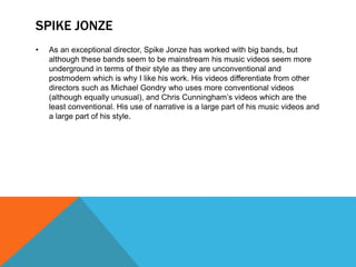 SPIKE JONZE
• As an exceptional director, Spike Jonze has worked with big bands, but
although these bands seem to be mainstream his music videos seem more
underground in terms of their style as they are unconventional and
postmodern which is why I like his work. His videos differentiate from other
directors such as Michael Gondry who uses more conventional videos
(although equally unusual), and Chris Cunningham’s videos which are the
least conventional. His use of narrative is a large part of his music videos and
a large part of his style.
 