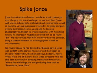 Spike Jonze Jonze is an American director, mainly for music videos yet over the past ten years has began to work on films (most well known is being john malkovich) and commercials as well as founding various businesses involved in directing and part-owning businesses. From a young age, he took up photography and began to create magazines with his artistic nature, his interest in magazines allowed him to co found ‘dirt’. He has worked with MTV on more than one occasion, being a creative director to a chorographer as well as documentaries. On music videos, he has directed for Beastie boys a lot as well as REM at the start of his career and then began to shoot for Fatboy slim, the chemical boys, Ludacris, Kanye West. He is one of the few music video directors who has also been successful in directing mainstream films such as ‘where the wild things are’ and producing films such as ‘Synecdoche, New York’ 