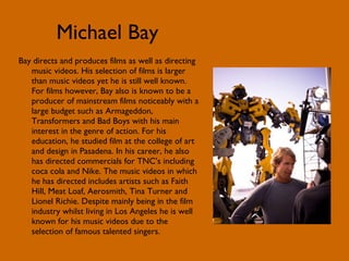 Michael Bay Bay directs and produces films as well as directing music videos. His selection of films is larger than music videos yet he is still well known. For films however, Bay also is known to be a producer of mainstream films noticeably with a large budget such as Armageddon, Transformers and Bad Boys with his main interest in the genre of action. For his education, he studied film at the college of art and design in Pasadena. In his career, he also has directed commercials for TNC’s including coca cola and Nike. The music videos in which he has directed includes artists such as Faith Hill, Meat Loaf, Aerosmith, Tina Turner and Lionel Richie. Despite mainly being in the film industry whilst living in Los Angeles he is well known for his music videos due to the selection of famous talented singers. 