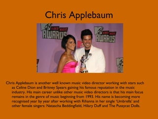 Chris Applebaum Chris Applebaum is another well known music video director working with stars such as Celine Dion and Britney Spears gaining his famous reputation in the music industry. His main career unlike other music video directors is that his main focus remains in the genre of music beginning from 1993. His name is becoming more recognised year by year after working with Rihanna in her single ‘Umbrella’ and other female singers: Natascha Beddingfield, Hilary Duff and The Pussycat Dolls. 