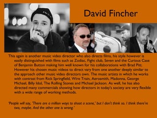 David Fincher This again is another music video director who also directs films, his style however is easily distinguished with films such as Zodiac, Fight club, Seven and the Curious Case of Benjamin Button making him well known for his collaborations with Brad Pitt. However his chosen music videos to direct vary from one another deeply similar to the approach other music video directors own. The music artists in which he works with contrast from Rick Springfield, Wire Train, Aerosmith, Madonna, George Michael, Billy Idol, The Rolling Stones and Michael Jackson. As well, he has also directed many commercials showing how directors in today's society are very flexible with a wide range of working methods. ‘ People will say, 'There are a million ways to shoot a scene,' but I don't think so. I think there're two, maybe. And the other one is wrong.’ 