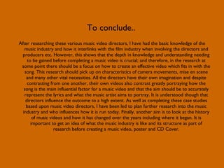 To conclude.. After researching these various music video directors, I have had the basic knowledge of the music industry and how it interlinks with the film industry when involving the directors and producers etc. However, this shows that the depth in knowledge and understanding needing to be gained before completing a music video is crucial; and therefore, in the research at some point there should be a focus on how to create an effective video which fits in with the song. This research should pick up on characteristics of camera movements, mise en scene and many other vital necessities. All the directors have their own imagination and despite contrasting from one another, their own videos also contrast greatly portraying how the song is the main influential factor for a music video and that the aim should be to accurately represent the lyrics and what the music artist aims to portray. It is understood though that directors influence the outcome to a high extent. As well as completing these case studies based upon music video directors, I have been led to plan further research into the music industry and who influences how it is run today. Finally, another aim is to look at the history of music videos and how it has changed over the years including where it began. It is important to get an idea of what the music industry is like and its structure as part of research before creating a music video, poster and CD Cover. 