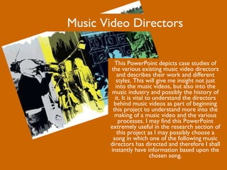 Music Video Directors This PowerPoint depicts case studies of the various existing music video directors and describes their work and different styles. This will give me insight not just into the music videos, but also into the music industry and possibly the history of it. It is vital to understand the directors behind music videos as part of beginning this project to understand more into the making of a music video and the various processes. I may find this PowerPoint extremely useful in the research section of this project as I may possibly choose a song in which one of the following music directors has directed and therefore I shall instantly have information based upon the chosen song. 